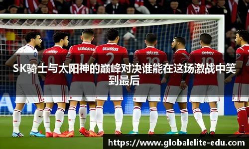 SK骑士与太阳神的巅峰对决谁能在这场激战中笑到最后