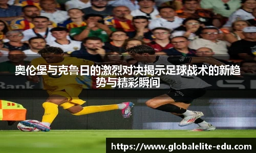 奥伦堡与克鲁日的激烈对决揭示足球战术的新趋势与精彩瞬间